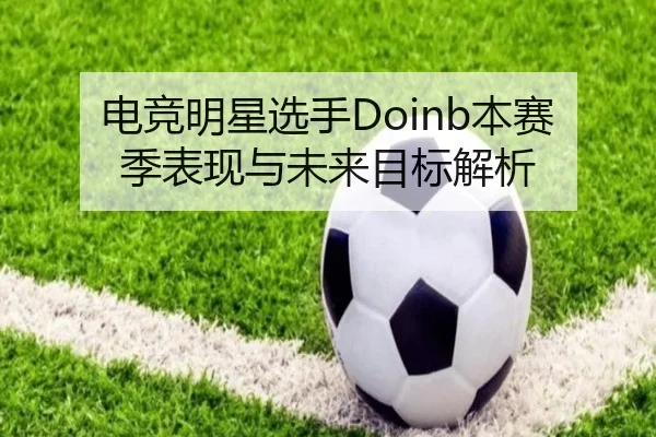 电竞明星选手Doinb本赛季表现与未来目标解析